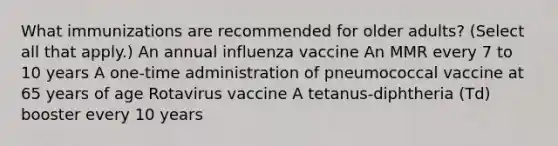 What immunizations are recommended for older adults? (Select all that apply.) An annual influenza vaccine An MMR every 7 to 10 years A one-time administration of pneumococcal vaccine at 65 years of age Rotavirus vaccine A tetanus-diphtheria (Td) booster every 10 years