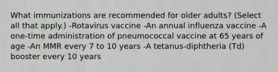 What immunizations are recommended for older adults? (Select all that apply.) -Rotavirus vaccine -An annual influenza vaccine -A one-time administration of pneumococcal vaccine at 65 years of age -An MMR every 7 to 10 years -A tetanus-diphtheria (Td) booster every 10 years