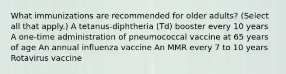 What immunizations are recommended for older adults? (Select all that apply.) A tetanus-diphtheria (Td) booster every 10 years A one-time administration of pneumococcal vaccine at 65 years of age An annual influenza vaccine An MMR every 7 to 10 years Rotavirus vaccine