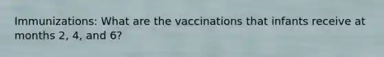 Immunizations: What are the vaccinations that infants receive at months 2, 4, and 6?