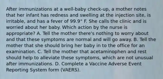 After immunizations at a well-baby check-up, a mother notes that her infant has redness and swelling at the injection site, is irritable, and has a fever of 99.9° F. She calls the clinic and is worried about her baby. Which action by the nurse is appropriate? A. Tell the mother there's nothing to worry about and that these symptoms are normal and will go away. B. Tell the mother that she should bring her baby in to the office for an examination. C. Tell the mother that acetaminophen and rest should help to alleviate these symptoms, which are not unusual after immunizations. D. Complete a Vaccine Adverse Event Reporting System form (VAERS).