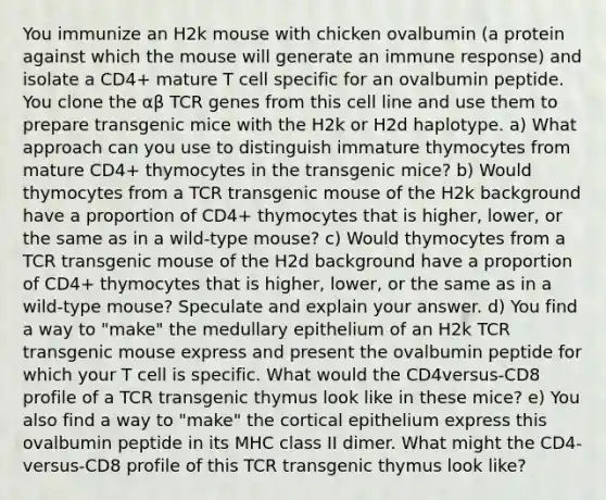 You immunize an H2k mouse with chicken ovalbumin (a protein against which the mouse will generate an immune response) and isolate a CD4+ mature T cell specific for an ovalbumin peptide. You clone the αβ TCR genes from this cell line and use them to prepare transgenic mice with the H2k or H2d haplotype. a) What approach can you use to distinguish immature thymocytes from mature CD4+ thymocytes in the transgenic mice? b) Would thymocytes from a TCR transgenic mouse of the H2k background have a proportion of CD4+ thymocytes that is higher, lower, or the same as in a wild-type mouse? c) Would thymocytes from a TCR transgenic mouse of the H2d background have a proportion of CD4+ thymocytes that is higher, lower, or the same as in a wild-type mouse? Speculate and explain your answer. d) You find a way to "make" the medullary epithelium of an H2k TCR transgenic mouse express and present the ovalbumin peptide for which your T cell is specific. What would the CD4versus-CD8 profile of a TCR transgenic thymus look like in these mice? e) You also find a way to "make" the cortical epithelium express this ovalbumin peptide in its MHC class II dimer. What might the CD4-versus-CD8 profile of this TCR transgenic thymus look like?