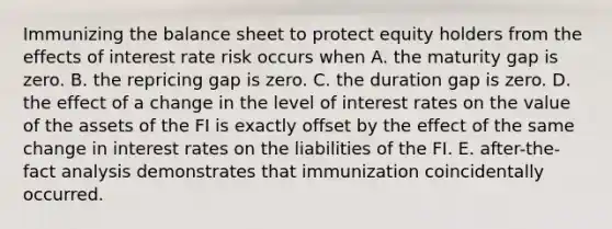 Immunizing the balance sheet to protect equity holders from the effects of interest rate risk occurs when A. the maturity gap is zero. B. the repricing gap is zero. C. the duration gap is zero. D. the effect of a change in the level of interest rates on the value of the assets of the FI is exactly offset by the effect of the same change in interest rates on the liabilities of the FI. E. after-the-fact analysis demonstrates that immunization coincidentally occurred.