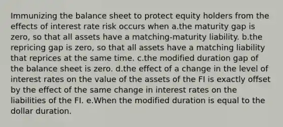 Immunizing the balance sheet to protect equity holders from the effects of interest rate risk occurs when a.the maturity gap is zero, so that all assets have a matching-maturity liability. b.the repricing gap is zero, so that all assets have a matching liability that reprices at the same time. c.the modified duration gap of the balance sheet is zero. d.the effect of a change in the level of interest rates on the value of the assets of the FI is exactly offset by the effect of the same change in interest rates on the liabilities of the FI. e.When the modified duration is equal to the dollar duration.