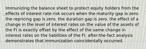 Immunizing the balance sheet to protect equity holders from the effects of interest rate risk occurs when the maturity gap is zero. the repricing gap is zero. the duration gap is zero. the effect of a change in the level of interest rates on the value of the assets of the FI is exactly offset by the effect of the same change in interest rates on the liabilities of the FI. after-the-fact analysis demonstrates that immunization coincidentally occurred.