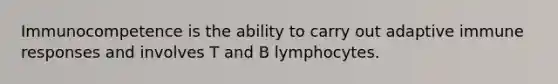 Immunocompetence is the ability to carry out adaptive immune responses and involves T and B lymphocytes.