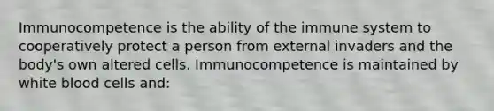 Immunocompetence is the ability of the immune system to cooperatively protect a person from external invaders and the body's own altered cells. Immunocompetence is maintained by white blood cells and: