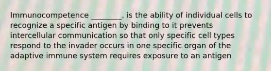 Immunocompetence ________. is the ability of individual cells to recognize a specific antigen by binding to it prevents intercellular communication so that only specific cell types respond to the invader occurs in one specific organ of the adaptive immune system requires exposure to an antigen