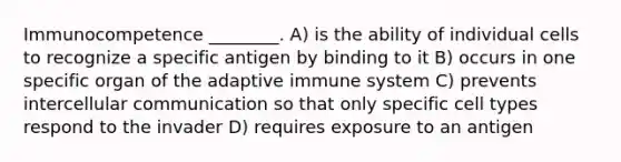 Immunocompetence ________. A) is the ability of individual cells to recognize a specific antigen by binding to it B) occurs in one specific organ of the adaptive immune system C) prevents intercellular communication so that only specific cell types respond to the invader D) requires exposure to an antigen