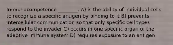 Immunocompetence ________. A) is the ability of individual cells to recognize a specific antigen by binding to it B) prevents intercellular communication so that only specific cell types respond to the invader C) occurs in one specific organ of the adaptive immune system D) requires exposure to an antigen