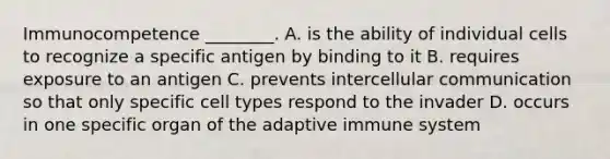 Immunocompetence ________. A. is the ability of individual cells to recognize a specific antigen by binding to it B. requires exposure to an antigen C. prevents intercellular communication so that only specific cell types respond to the invader D. occurs in one specific organ of the adaptive immune system