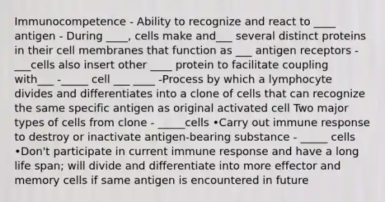 Immunocompetence - Ability to recognize and react to ____ antigen - During ____, cells make and___ several distinct proteins in their cell membranes that function as ___ antigen receptors - ___cells also insert other ____ protein to facilitate coupling with___ -_____ cell ___ ____ -Process by which a lymphocyte divides and differentiates into a clone of cells that can recognize the same specific antigen as original activated cell Two major types of cells from clone - _____cells •Carry out immune response to destroy or inactivate antigen-bearing substance - _____ cells •Don't participate in current immune response and have a long life span; will divide and differentiate into more effector and memory cells if same antigen is encountered in future