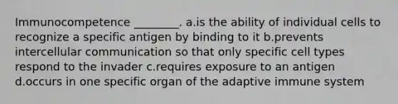 Immunocompetence ________. a.is the ability of individual cells to recognize a specific antigen by binding to it b.prevents intercellular communication so that only specific cell types respond to the invader c.requires exposure to an antigen d.occurs in one specific organ of the adaptive immune system