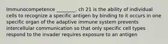 Immunocompetence ________. ch 21 is the ability of individual cells to recognize a specific antigen by binding to it occurs in one specific organ of the adaptive immune system prevents intercellular communication so that only specific cell types respond to the invader requires exposure to an antigen