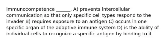 Immunocompetence ______. A) prevents intercellular communication so that only specific cell types respond to the invader B) requires exposure to an antigen C) occurs in one specific organ of the adaptive immune system D) is the ability of individual cells to recognize a specific antigen by binding to it