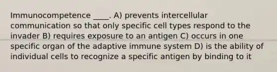 Immunocompetence ____. A) prevents intercellular communication so that only specific cell types respond to the invader B) requires exposure to an antigen C) occurs in one specific organ of the adaptive immune system D) is the ability of individual cells to recognize a specific antigen by binding to it