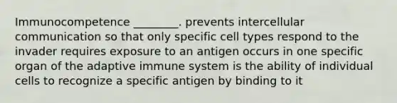 Immunocompetence ________. prevents intercellular communication so that only specific cell types respond to the invader requires exposure to an antigen occurs in one specific organ of the adaptive immune system is the ability of individual cells to recognize a specific antigen by binding to it