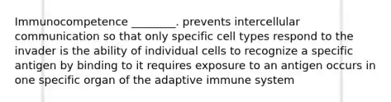 Immunocompetence ________. prevents intercellular communication so that only specific cell types respond to the invader is the ability of individual cells to recognize a specific antigen by binding to it requires exposure to an antigen occurs in one specific organ of the adaptive immune system