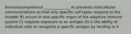 Immunocompetence ______________ A) prevents intercellular communications so that only specific cell types respond to the invader B) occurs in one specific organ of the adaptive immune system C) requires exposure to an antigen D) is the ability of individual cells to recognize a specific antigen by binding to it