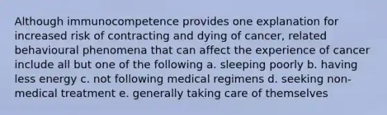 Although immunocompetence provides one explanation for increased risk of contracting and dying of cancer, related behavioural phenomena that can affect the experience of cancer include all but one of the following a. sleeping poorly b. having less energy c. not following medical regimens d. seeking non-medical treatment e. generally taking care of themselves