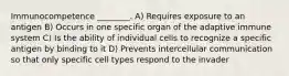 Immunocompetence ________. A) Requires exposure to an antigen B) Occurs in one specific organ of the adaptive immune system C) Is the ability of individual cells to recognize a specific antigen by binding to it D) Prevents intercellular communication so that only specific cell types respond to the invader