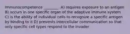 Immunocompetence ________. A) requires exposure to an antigen B) occurs in one specific organ of the adaptive immune system C) is the ability of individual cells to recognize a specific antigen by binding to it D) prevents intercellular communication so that only specific cell types respond to the invader