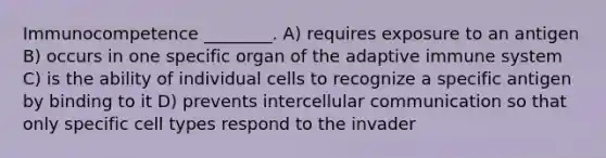 Immunocompetence ________. A) requires exposure to an antigen B) occurs in one specific organ of the adaptive immune system C) is the ability of individual cells to recognize a specific antigen by binding to it D) prevents intercellular communication so that only specific cell types respond to the invader