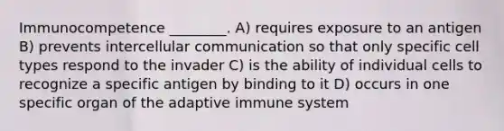 Immunocompetence ________. A) requires exposure to an antigen B) prevents intercellular communication so that only specific cell types respond to the invader C) is the ability of individual cells to recognize a specific antigen by binding to it D) occurs in one specific organ of the adaptive immune system