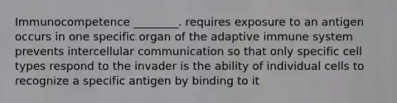 Immunocompetence ________. requires exposure to an antigen occurs in one specific organ of the adaptive immune system prevents intercellular communication so that only specific cell types respond to the invader is the ability of individual cells to recognize a specific antigen by binding to it