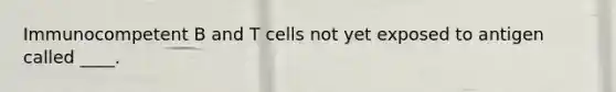 Immunocompetent B and T cells not yet exposed to antigen called ____.