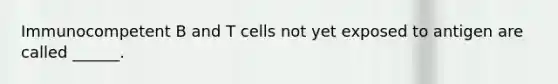 Immunocompetent B and T cells not yet exposed to antigen are called ______.