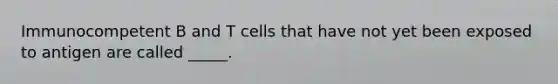 Immunocompetent B and T cells that have not yet been exposed to antigen are called _____.