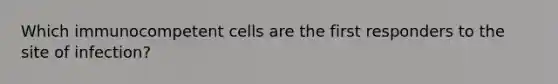 Which immunocompetent cells are the first responders to the site of infection?