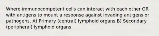 Where immunocompetent cells can interact with each other OR with antigens to mount a response against invading antigens or pathogens. A) Primary (central) lymphoid organs B) Secondary (peripheral) lymphoid organs