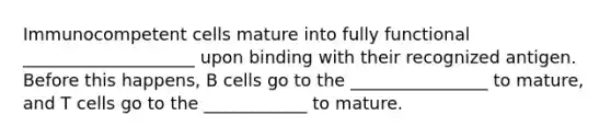 Immunocompetent cells mature into fully functional ____________________ upon binding with their recognized antigen. Before this happens, B cells go to the ________________ to mature, and T cells go to the ____________ to mature.