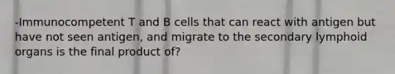 -Immunocompetent T and B cells that can react with antigen but have not seen antigen, and migrate to the secondary lymphoid organs is the final product of?