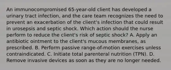 An immunocompromised 65-year-old client has developed a urinary tract infection, and the care team recognizes the need to prevent an exacerbation of the client's infection that could result in urosepsis and septic shock. Which action should the nurse perform to reduce the client's risk of septic shock? A. Apply an antibiotic ointment to the client's mucous membranes, as prescribed. B. Perform passive range-of-motion exercises unless contraindicated. C. Initiate total parenteral nutrition (TPN). D. Remove invasive devices as soon as they are no longer needed.