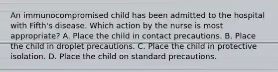 An immunocompromised child has been admitted to the hospital with Fifth's disease. Which action by the nurse is most appropriate? A. Place the child in contact precautions. B. Place the child in droplet precautions. C. Place the child in protective isolation. D. Place the child on standard precautions.