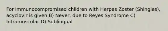 For immunocompromised children with Herpes Zoster (Shingles), acyclovir is given B) Never, due to Reyes Syndrome C) Intramuscular D) Sublingual