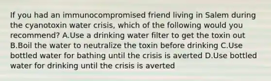 If you had an immunocompromised friend living in Salem during the cyanotoxin water crisis, which of the following would you recommend? A.Use a drinking water filter to get the toxin out B.Boil the water to neutralize the toxin before drinking C.Use bottled water for bathing until the crisis is averted D.Use bottled water for drinking until the crisis is averted