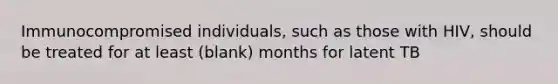 Immunocompromised individuals, such as those with HIV, should be treated for at least (blank) months for latent TB