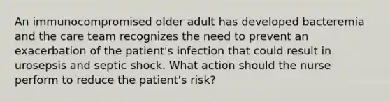 An immunocompromised older adult has developed bacteremia and the care team recognizes the need to prevent an exacerbation of the patient's infection that could result in urosepsis and septic shock. What action should the nurse perform to reduce the patient's risk?