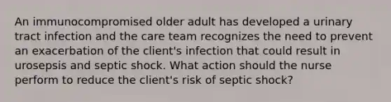 An immunocompromised older adult has developed a urinary tract infection and the care team recognizes the need to prevent an exacerbation of the client's infection that could result in urosepsis and septic shock. What action should the nurse perform to reduce the client's risk of septic shock?