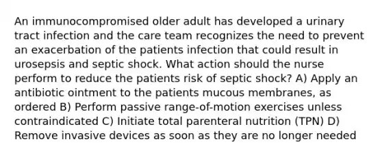 An immunocompromised older adult has developed a urinary tract infection and the care team recognizes the need to prevent an exacerbation of the patients infection that could result in urosepsis and septic shock. What action should the nurse perform to reduce the patients risk of septic shock? A) Apply an antibiotic ointment to the patients mucous membranes, as ordered B) Perform passive range-of-motion exercises unless contraindicated C) Initiate total parenteral nutrition (TPN) D) Remove invasive devices as soon as they are no longer needed