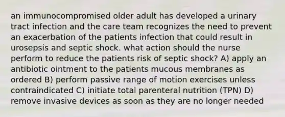 an immunocompromised older adult has developed a urinary tract infection and the care team recognizes the need to prevent an exacerbation of the patients infection that could result in urosepsis and septic shock. what action should the nurse perform to reduce the patients risk of septic shock? A) apply an antibiotic ointment to the patients mucous membranes as ordered B) perform passive range of motion exercises unless contraindicated C) initiate total parenteral nutrition (TPN) D) remove invasive devices as soon as they are no longer needed