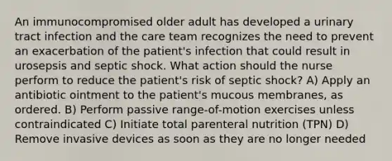 An immunocompromised older adult has developed a urinary tract infection and the care team recognizes the need to prevent an exacerbation of the patient's infection that could result in urosepsis and septic shock. What action should the nurse perform to reduce the patient's risk of septic shock? A) Apply an antibiotic ointment to the patient's mucous membranes, as ordered. B) Perform passive range-of-motion exercises unless contraindicated C) Initiate total parenteral nutrition (TPN) D) Remove invasive devices as soon as they are no longer needed