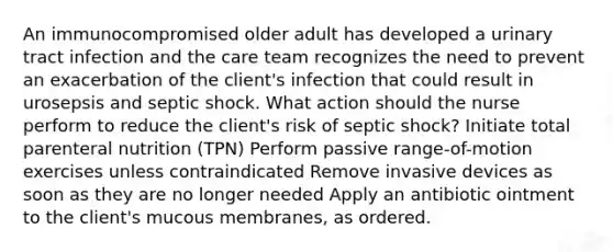 An immunocompromised older adult has developed a urinary tract infection and the care team recognizes the need to prevent an exacerbation of the client's infection that could result in urosepsis and septic shock. What action should the nurse perform to reduce the client's risk of septic shock? Initiate total parenteral nutrition (TPN) Perform passive range-of-motion exercises unless contraindicated Remove invasive devices as soon as they are no longer needed Apply an antibiotic ointment to the client's mucous membranes, as ordered.