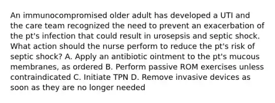 An immunocompromised older adult has developed a UTI and the care team recognized the need to prevent an exacerbation of the pt's infection that could result in urosepsis and septic shock. What action should the nurse perform to reduce the pt's risk of septic shock? A. Apply an antibiotic ointment to the pt's mucous membranes, as ordered B. Perform passive ROM exercises unless contraindicated C. Initiate TPN D. Remove invasive devices as soon as they are no longer needed