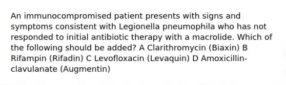 An immunocompromised patient presents with signs and symptoms consistent with Legionella pneumophila who has not responded to initial antibiotic therapy with a macrolide. Which of the following should be added? A Clarithromycin (Biaxin) B Rifampin (Rifadin) C Levofloxacin (Levaquin) D Amoxicillin-clavulanate (Augmentin)