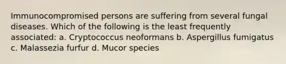 Immunocompromised persons are suffering from several fungal diseases. Which of the following is the least frequently associated: a. Cryptococcus neoformans b. Aspergillus fumigatus c. Malassezia furfur d. Mucor species